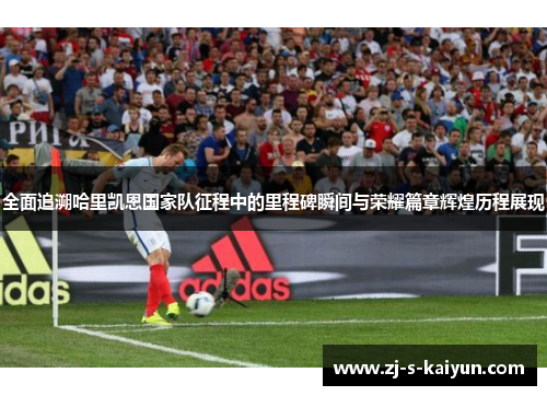 全面追溯哈里凯恩国家队征程中的里程碑瞬间与荣耀篇章辉煌历程展现