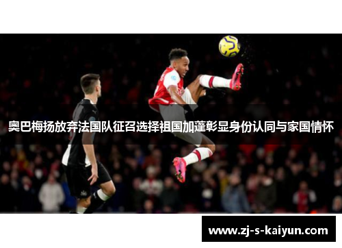 奥巴梅扬放弃法国队征召选择祖国加蓬彰显身份认同与家国情怀 奥巴梅扬放弃法国队征召选择祖国加蓬彰显身份认同与家国情怀