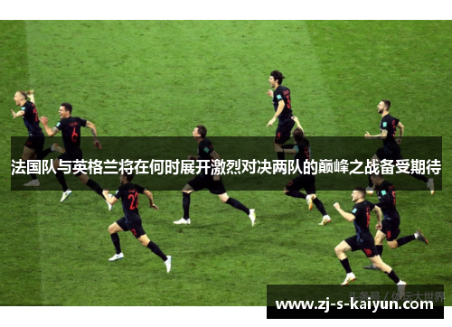 法国队与英格兰将在何时展开激烈对决两队的巅峰之战备受期待