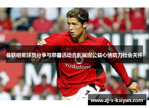 曼联明星球员分享与慈善活动合影展现公益心情助力社会关怀 曼联明星球员分享与慈善活动合影展现公益心情助力社会关怀