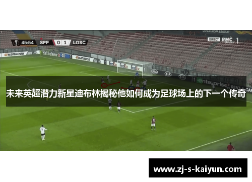 未来英超潜力新星迪布林揭秘他如何成为足球场上的下一个传奇 未来英超潜力新星迪布林揭秘他如何成为足球场上的下一个传奇