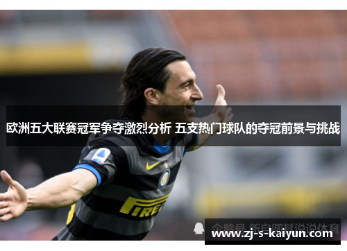 欧洲五大联赛冠军争夺激烈分析 五支热门球队的夺冠前景与挑战