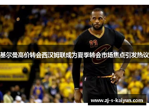 基尔曼高价转会西汉姆联成为夏季转会市场焦点引发热议 基尔曼高价转会西汉姆联成为夏季转会市场焦点引发热议