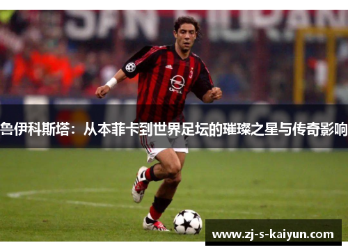 鲁伊科斯塔：从本菲卡到世界足坛的璀璨之星与传奇影响