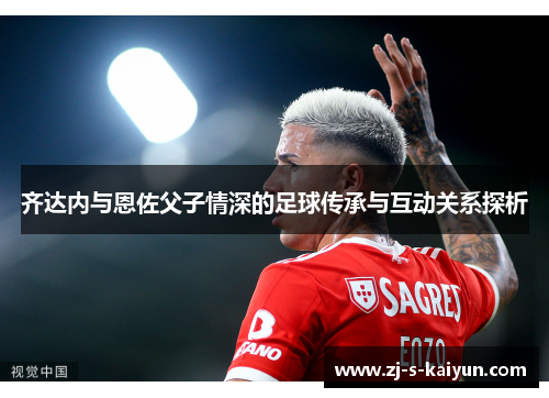 齐达内与恩佐父子情深的足球传承与互动关系探析 齐达内与恩佐父子情深的足球传承与互动关系探析