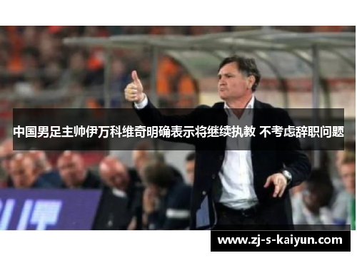中国男足主帅伊万科维奇明确表示将继续执教 不考虑辞职问题 中国男足主帅伊万科维奇明确表示将继续执教 不考虑辞职问题